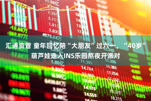 汇通资管 童年回忆陪“大朋友”过六一，“40岁”葫芦娃走入INS乐园熬夜开派对