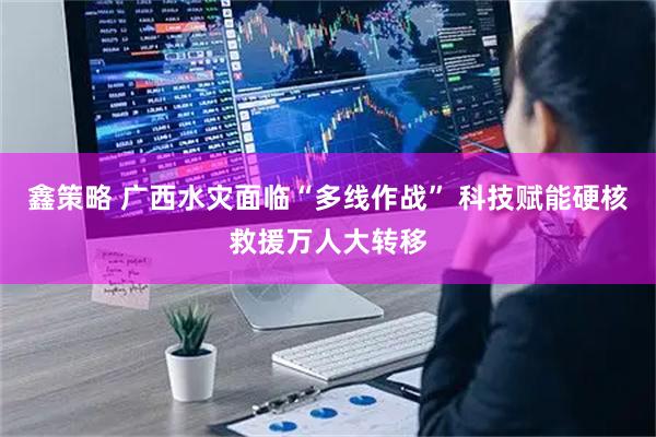 鑫策略 广西水灾面临“多线作战” 科技赋能硬核救援万人大转移