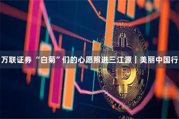 万联证券 “白菊”们的心愿照进三江源｜美丽中国行